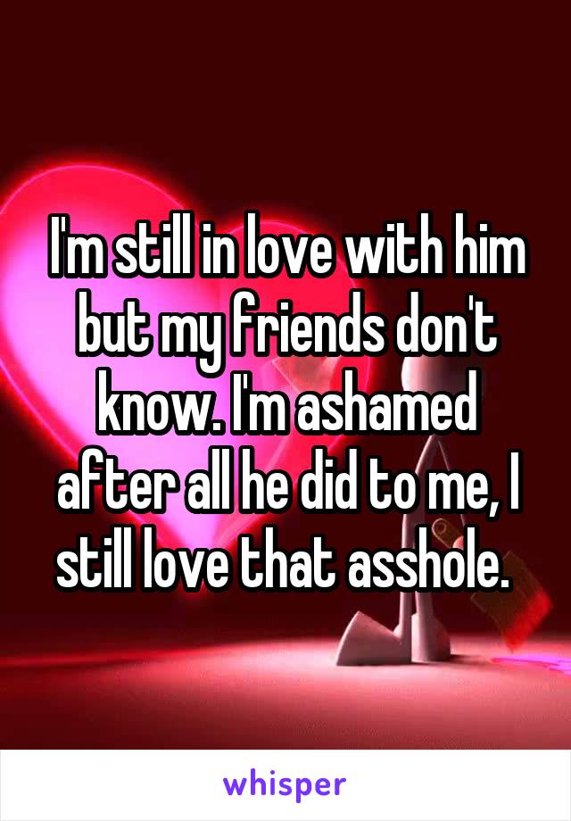 I'm still in love with him but my friends don't know. I'm ashamed after all he did to me, I still love that asshole. 