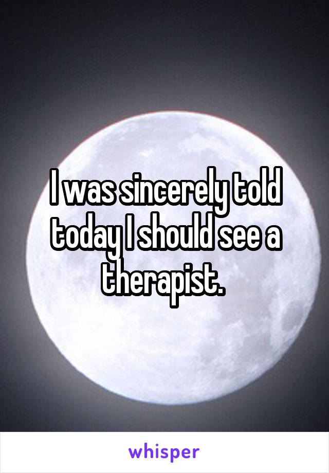 I was sincerely told today I should see a therapist. 