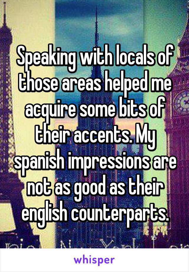 Speaking with locals of those areas helped me acquire some bits of their accents. My spanish impressions are not as good as their english counterparts.