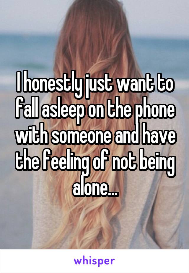 I honestly just want to fall asleep on the phone with someone and have the feeling of not being alone...