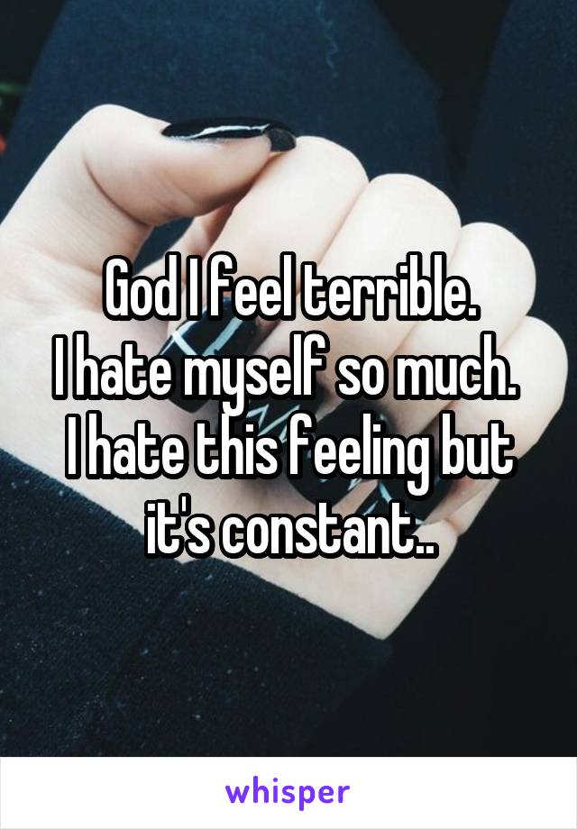 God I feel terrible.
I hate myself so much. 
I hate this feeling but it's constant..