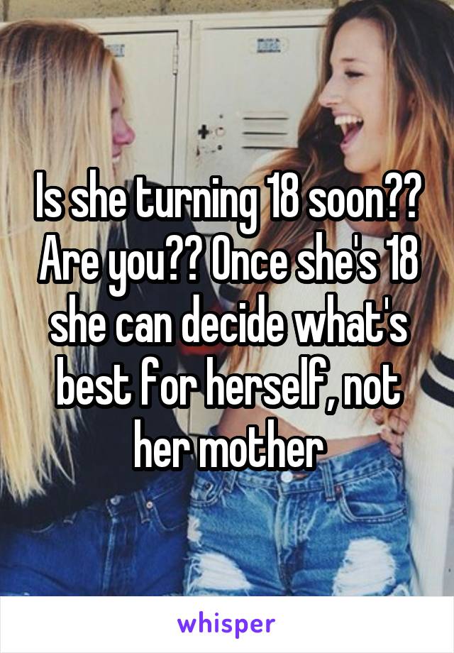 Is she turning 18 soon?? Are you?? Once she's 18 she can decide what's best for herself, not her mother