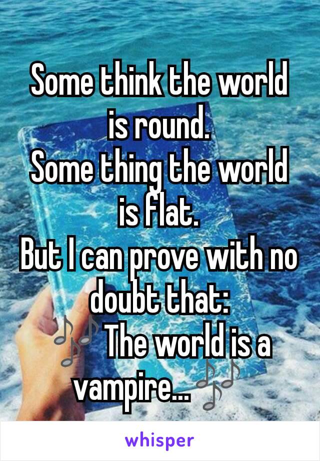 Some think the world is round.
Some thing the world is flat.
But I can prove with no doubt that:
🎶The world is a vampire...🎶