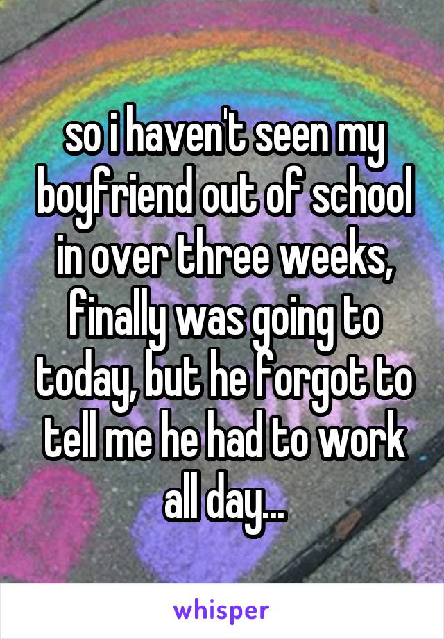 so i haven't seen my boyfriend out of school in over three weeks, finally was going to today, but he forgot to tell me he had to work all day...