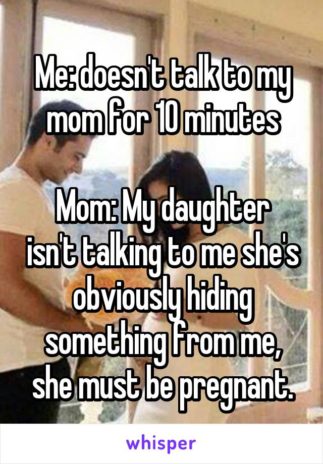 Me: doesn't talk to my mom for 10 minutes

Mom: My daughter isn't talking to me she's obviously hiding something from me, she must be pregnant.