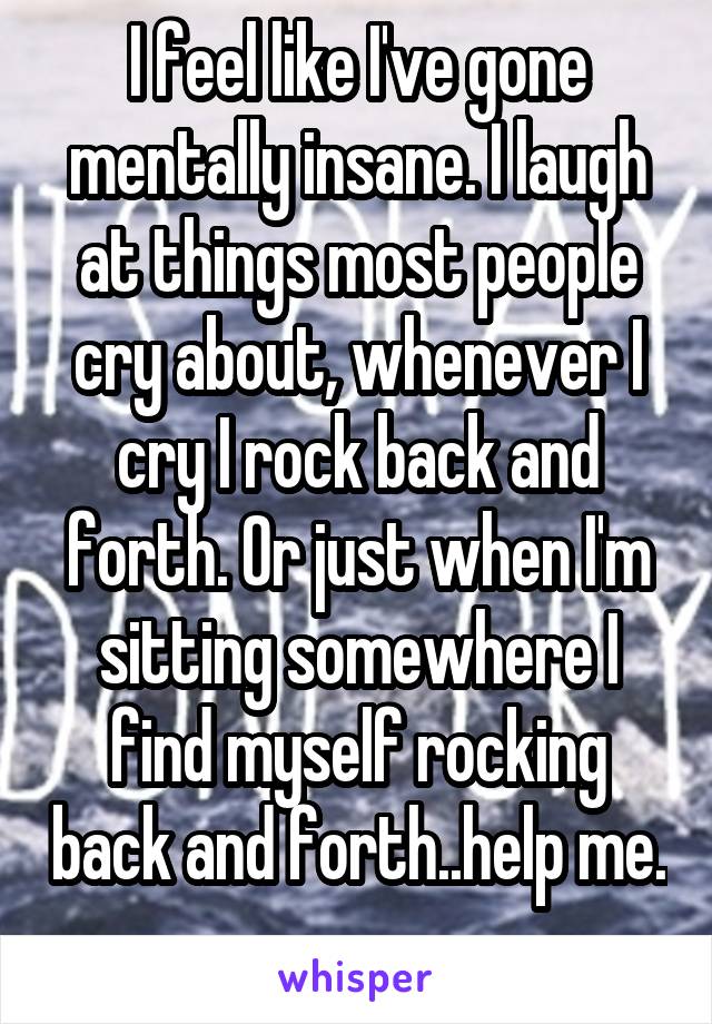 I feel like I've gone mentally insane. I laugh at things most people cry about, whenever I cry I rock back and forth. Or just when I'm sitting somewhere I find myself rocking back and forth..help me. 