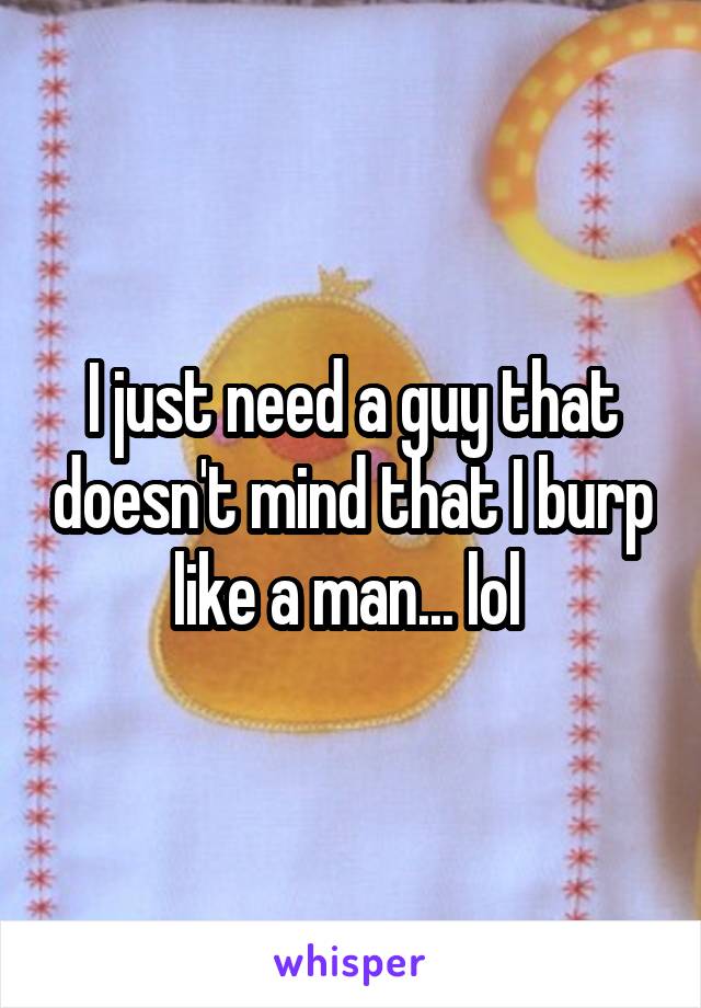 I just need a guy that doesn't mind that I burp like a man... lol 