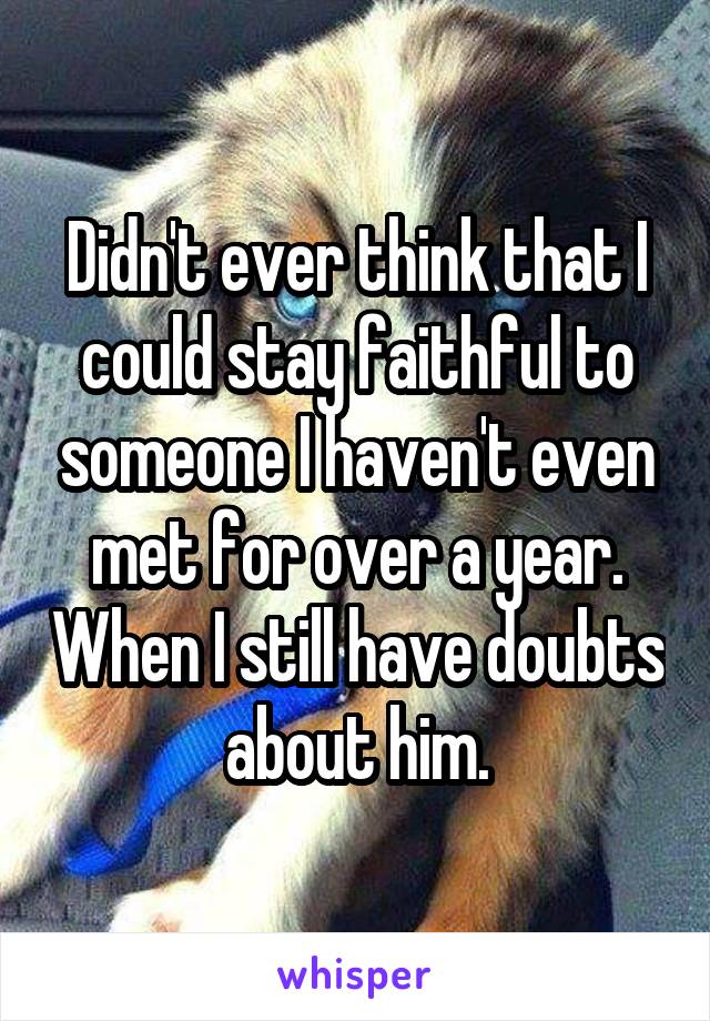 Didn't ever think that I could stay faithful to someone I haven't even met for over a year. When I still have doubts about him.