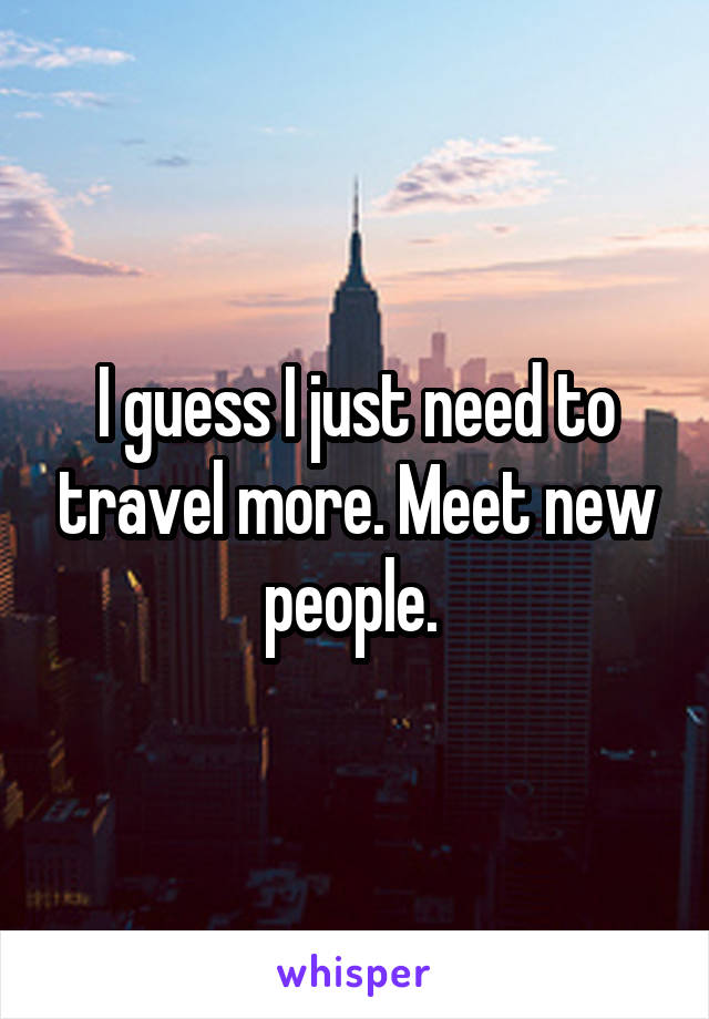 I guess I just need to travel more. Meet new people. 