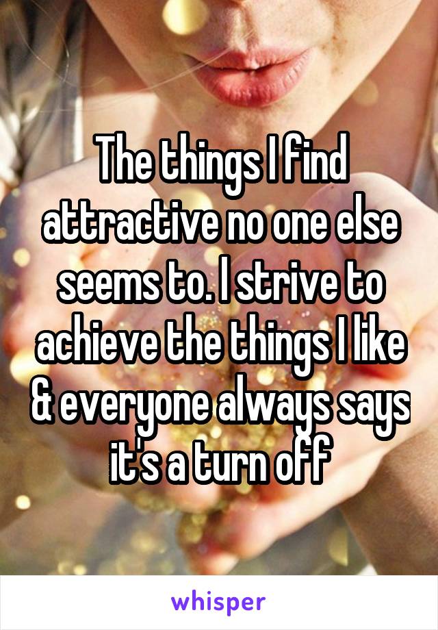 The things I find attractive no one else seems to. I strive to achieve the things I like & everyone always says it's a turn off