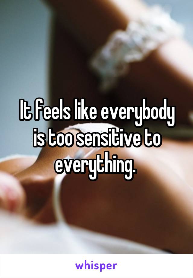 It feels like everybody is too sensitive to everything. 