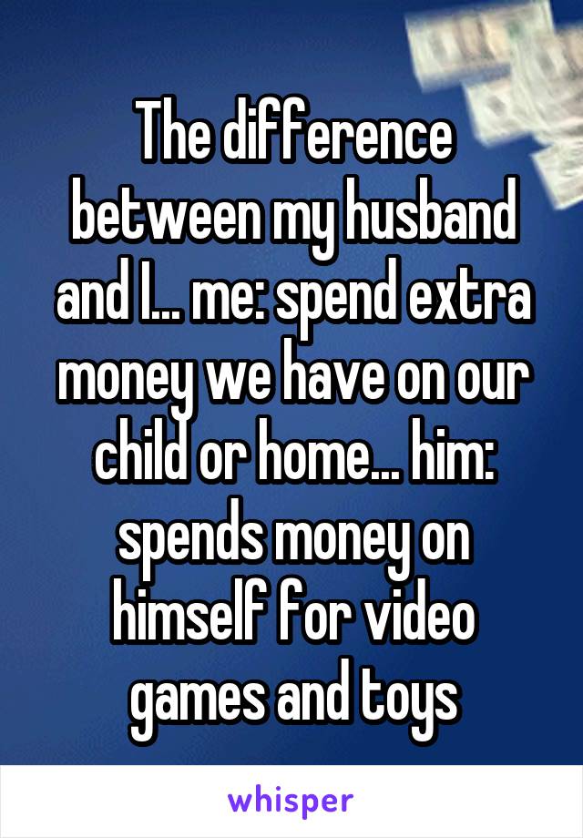 The difference between my husband and I... me: spend extra money we have on our child or home... him: spends money on himself for video games and toys