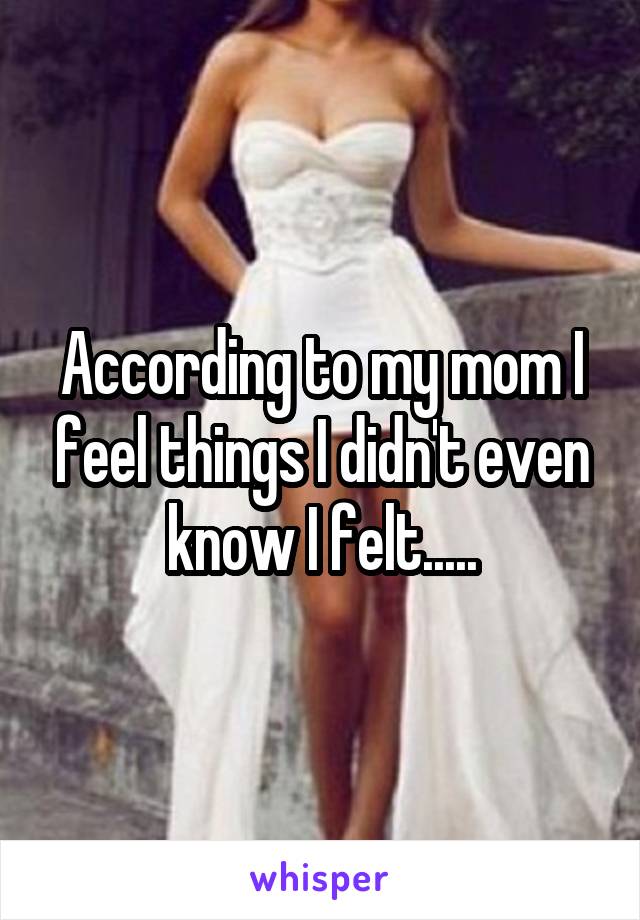 According to my mom I feel things I didn't even know I felt.....