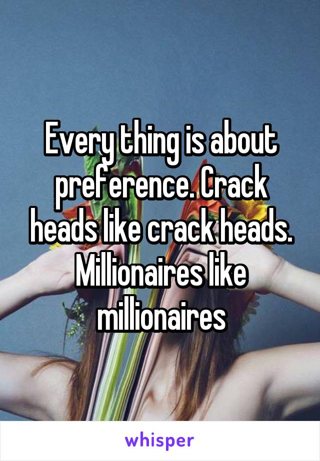 Every thing is about preference. Crack heads like crack heads. Millionaires like millionaires