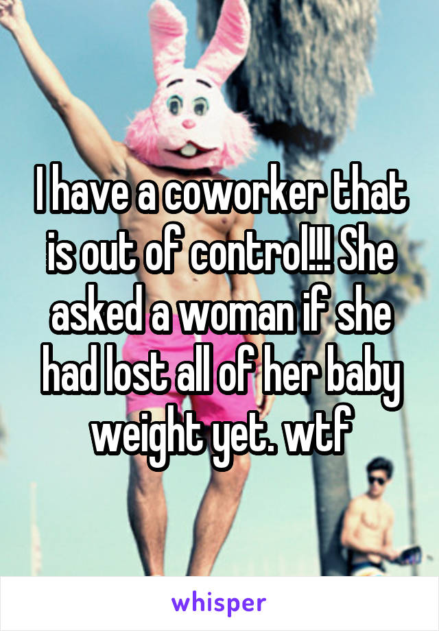 I have a coworker that is out of control!!! She asked a woman if she had lost all of her baby weight yet. wtf