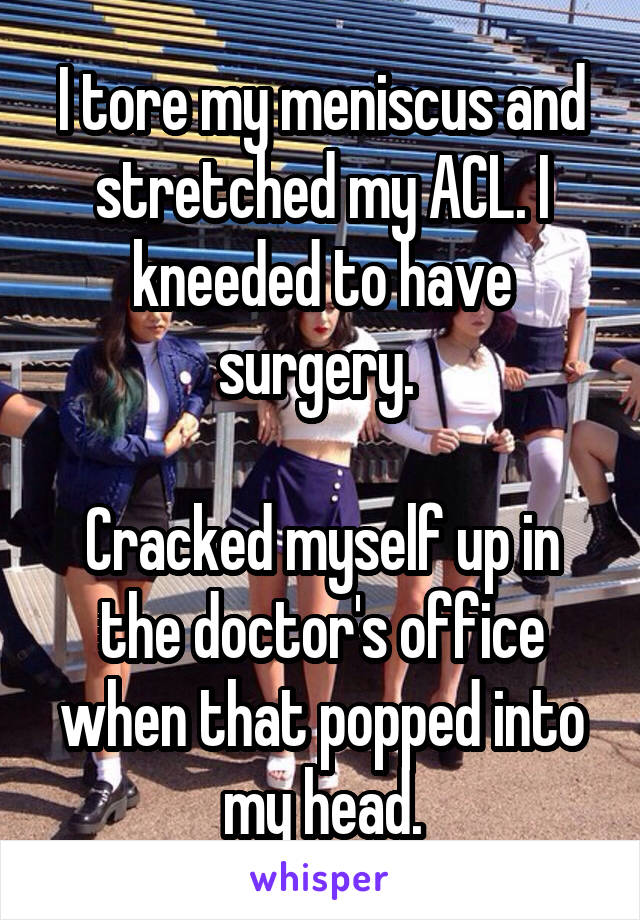 I tore my meniscus and stretched my ACL. I kneeded to have surgery. 

Cracked myself up in the doctor's office when that popped into my head.