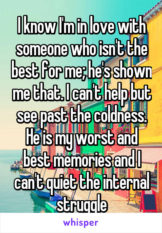 I know I'm in love with someone who isn't the best for me; he's shown me that. I can't help but see past the coldness. He is my worst and best memories and I can't quiet the internal struggle