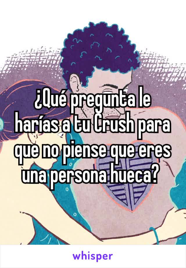 ¿Qué pregunta le harías a tu Crush para que no piense que eres una persona hueca? 