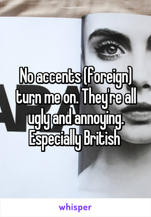 No accents (foreign) turn me on. They're all ugly and annoying. Especially British 