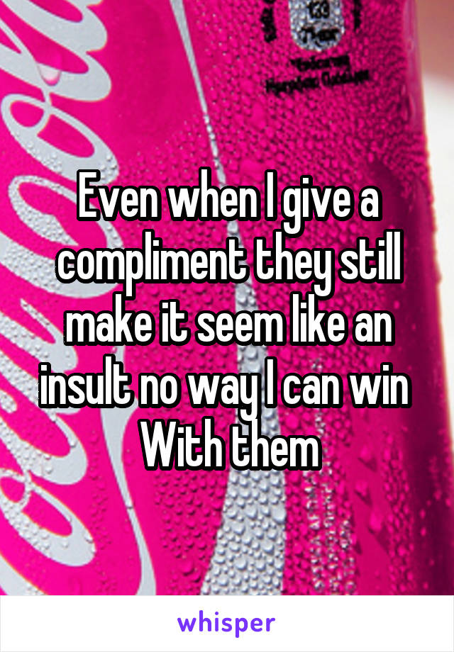 Even when I give a compliment they still make it seem like an insult no way I can win 
 With them 