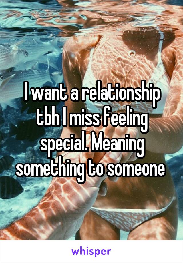 I want a relationship tbh I miss feeling special. Meaning something to someone 