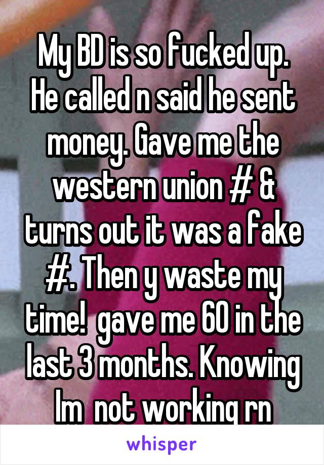 My BD is so fucked up. He called n said he sent money. Gave me the western union # & turns out it was a fake #. Then y waste my time!  gave me 60 in the last 3 months. Knowing Im  not working rn