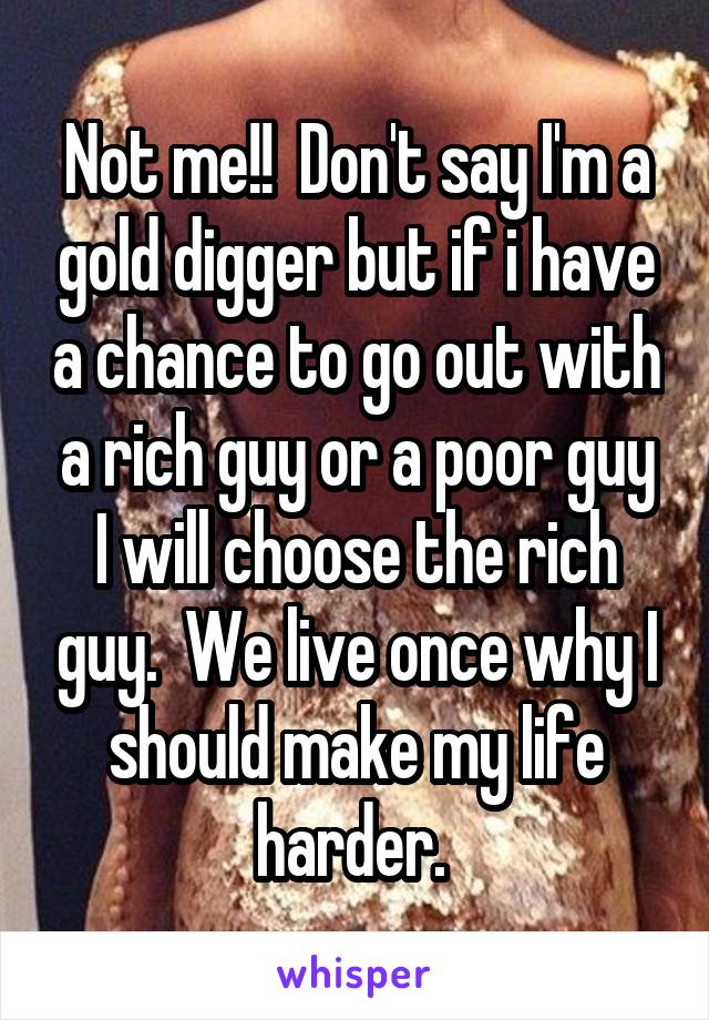 Not me!!  Don't say I'm a gold digger but if i have a chance to go out with a rich guy or a poor guy I will choose the rich guy.  We live once why I should make my life harder. 