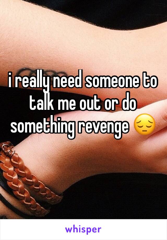 i really need someone to talk me out or do something revenge 😔