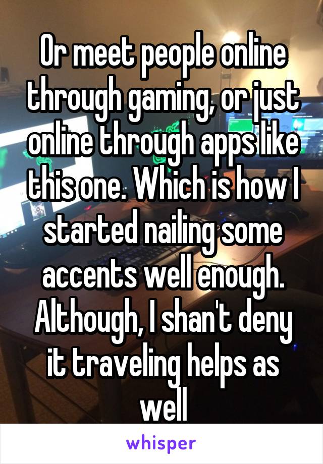 Or meet people online through gaming, or just online through apps like this one. Which is how I started nailing some accents well enough. Although, I shan't deny it traveling helps as well