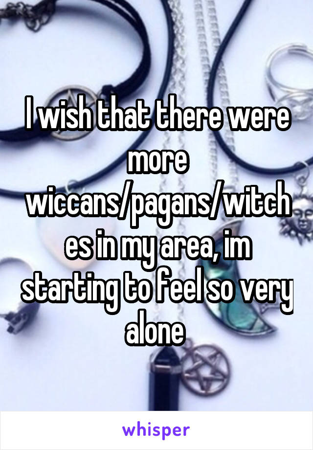 I wish that there were more wiccans/pagans/witches in my area, im starting to feel so very alone 