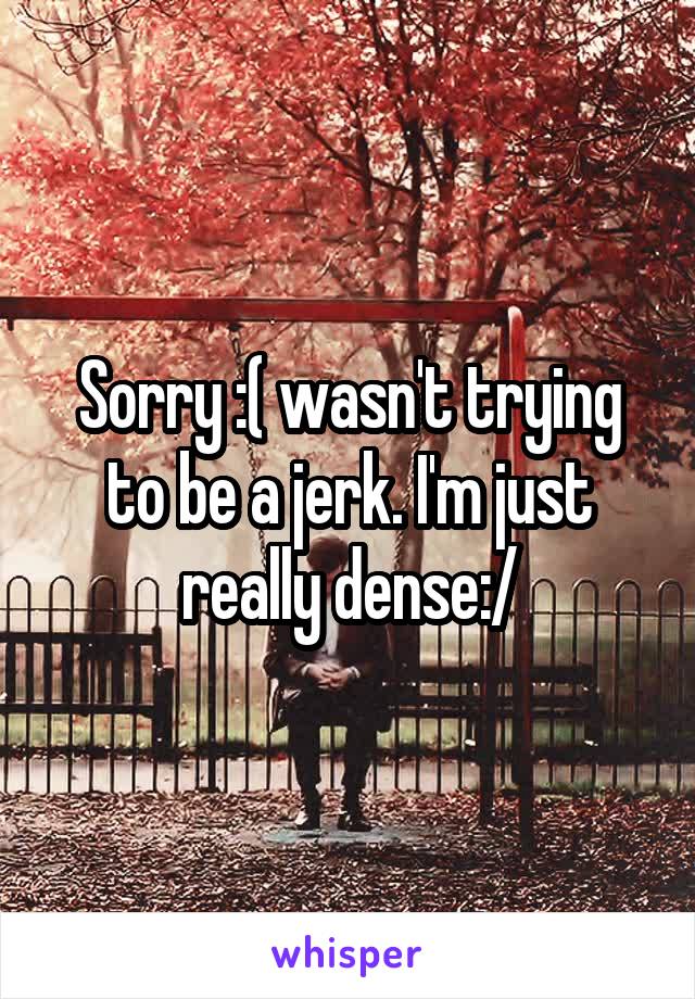 Sorry :( wasn't trying to be a jerk. I'm just really dense:/