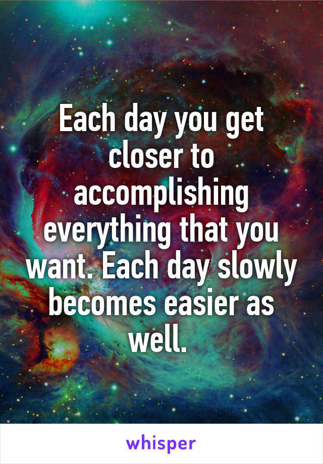 Each day you get closer to accomplishing everything that you want. Each day slowly becomes easier as well. 