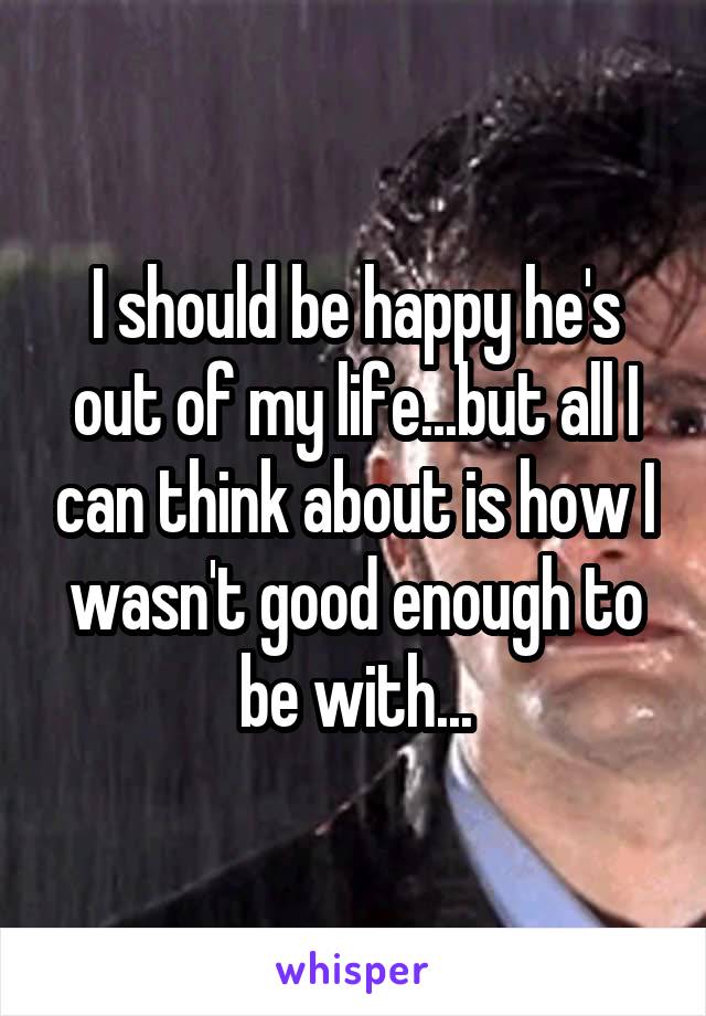 I should be happy he's out of my life...but all I can think about is how I wasn't good enough to be with...