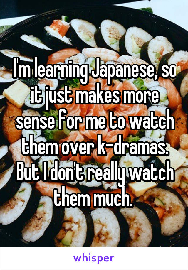 I'm learning Japanese, so it just makes more sense for me to watch them over k-dramas. But I don't really watch them much. 