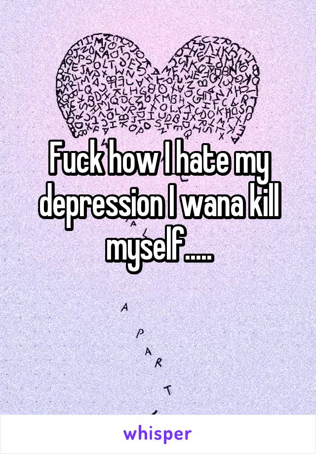 Fuck how I hate my depression I wana kill myself.....
