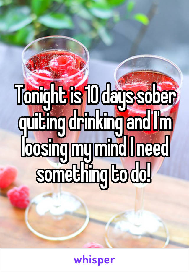 Tonight is 10 days sober quiting drinking and I'm loosing my mind I need something to do! 