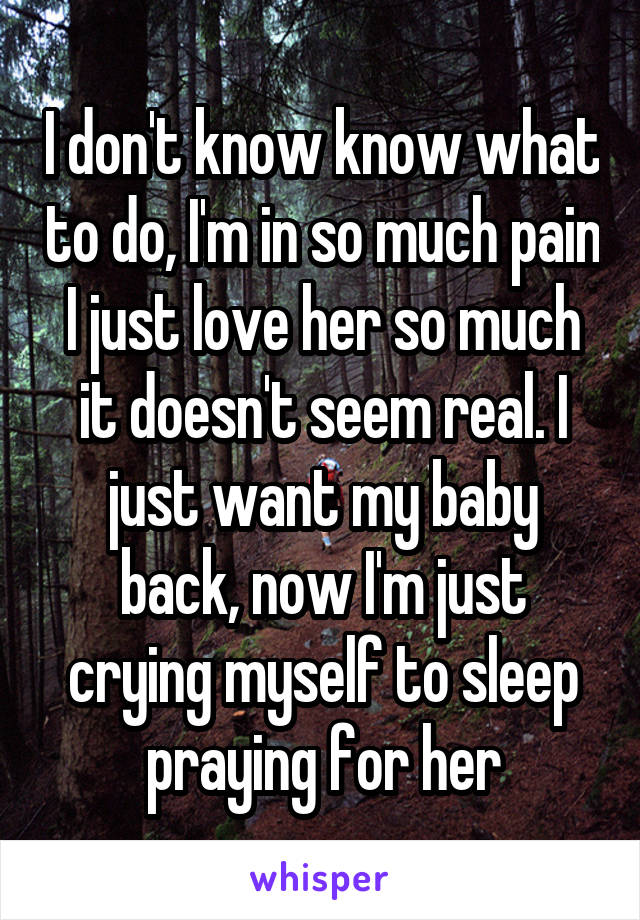 I don't know know what to do, I'm in so much pain I just love her so much it doesn't seem real. I just want my baby back, now I'm just crying myself to sleep praying for her