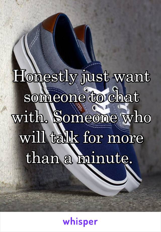 Honestly just want someone to chat with. Someone who will talk for more than a minute. 