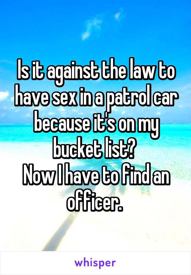 Is it against the law to have sex in a patrol car because it's on my bucket list? 
Now I have to find an officer. 