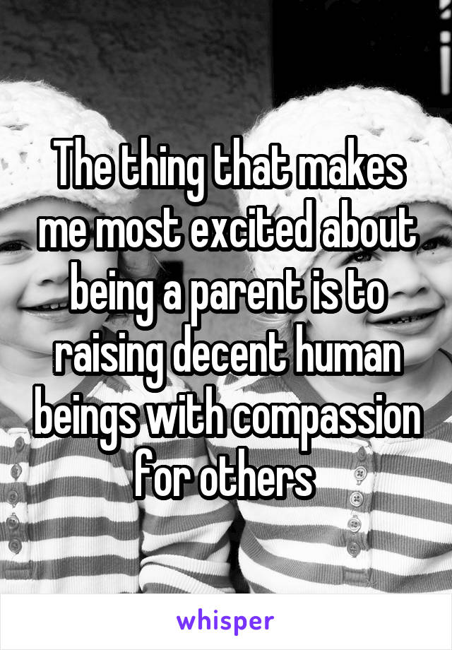 The thing that makes me most excited about being a parent is to raising decent human beings with compassion for others 