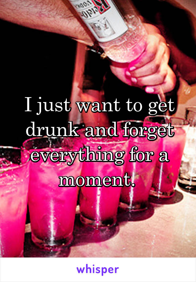 I just want to get drunk and forget everything for a moment. 