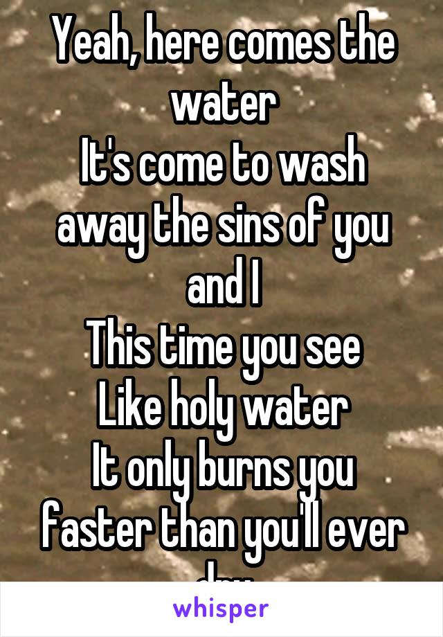 Yeah, here comes the water
It's come to wash away the sins of you and I
This time you see
Like holy water
It only burns you faster than you'll ever dry