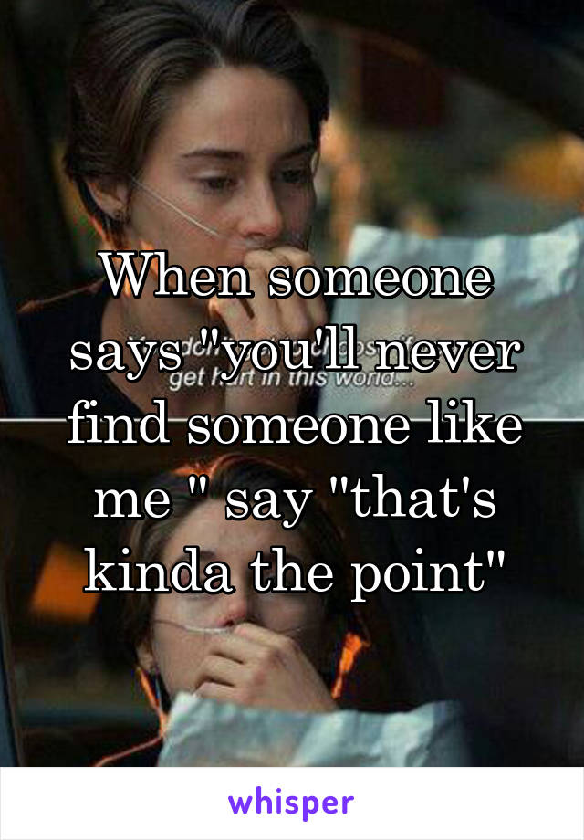 When someone says "you'll never find someone like me " say "that's kinda the point"