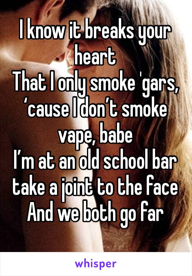 I know it breaks your heart
That I only smoke 'gars, ‘cause I don’t smoke vape, babe
I’m at an old school bar take a joint to the face
And we both go far
