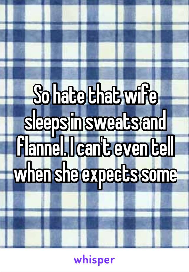 So hate that wife sleeps in sweats and flannel. I can't even tell when she expects some