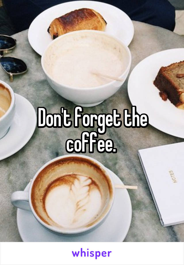 Don't forget the coffee. 