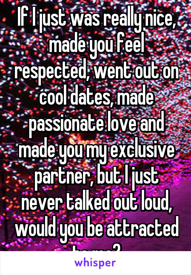 If I just was really nice, made you feel respected, went out on cool dates, made passionate love and made you my exclusive partner, but I just never talked out loud, would you be attracted to me?