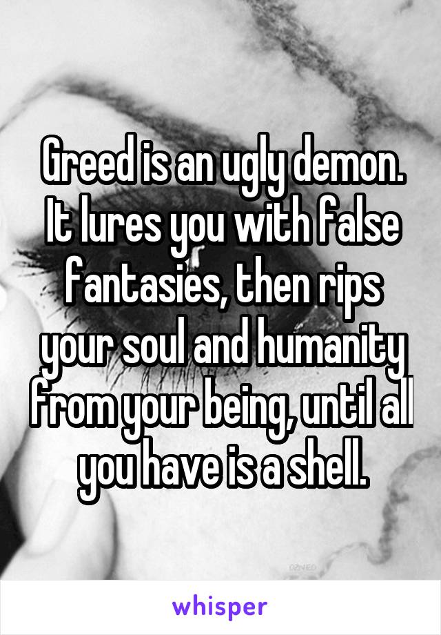 Greed is an ugly demon. It lures you with false fantasies, then rips your soul and humanity from your being, until all you have is a shell.