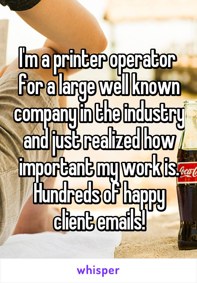 I'm a printer operator  for a large well known company in the industry and just realized how important my work is. Hundreds of happy client emails!