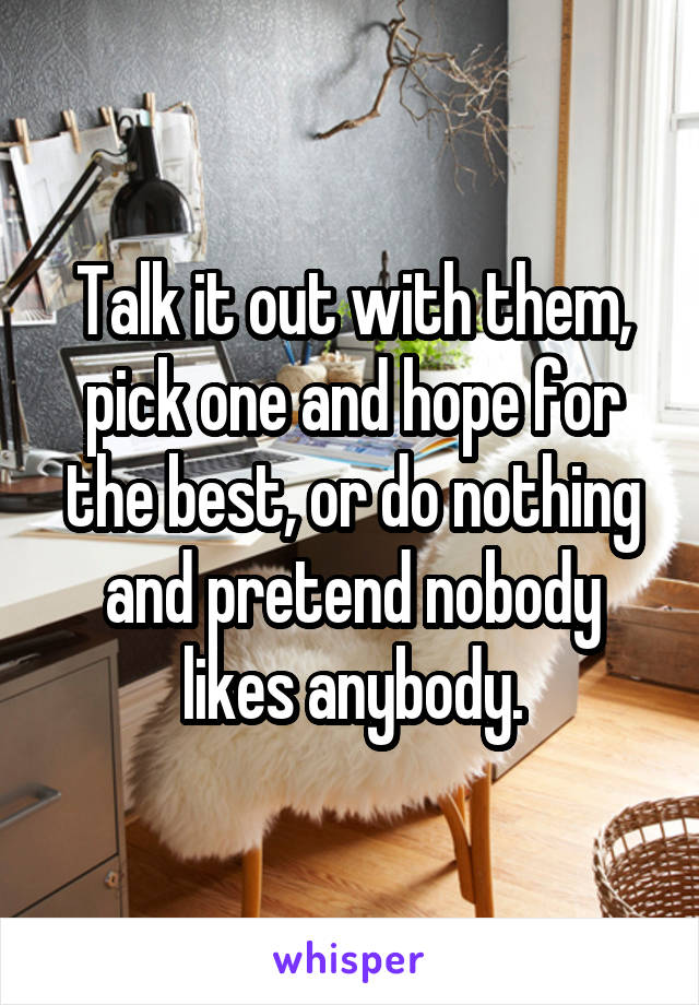 Talk it out with them, pick one and hope for the best, or do nothing and pretend nobody likes anybody.